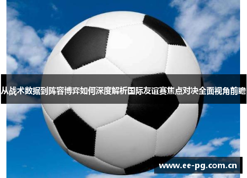 从战术数据到阵容博弈如何深度解析国际友谊赛焦点对决全面视角前瞻